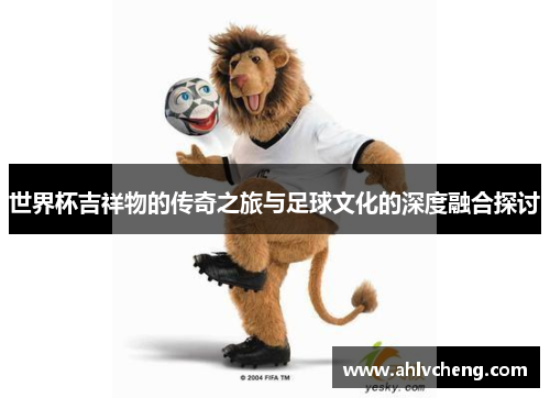 世界杯吉祥物的传奇之旅与足球文化的深度融合探讨
