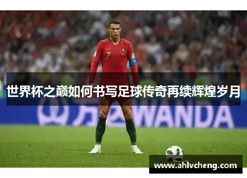 世界杯之巅如何书写足球传奇再续辉煌岁月