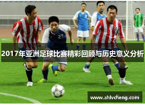 2017年亚洲足球比赛精彩回顾与历史意义分析