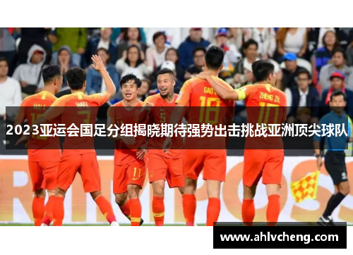 2023亚运会国足分组揭晓期待强势出击挑战亚洲顶尖球队