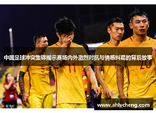 中国足球冲突集锦揭示赛场内外激烈对抗与情感纠葛的背后故事