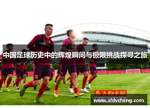 中国足球历史中的辉煌瞬间与极限挑战探寻之旅