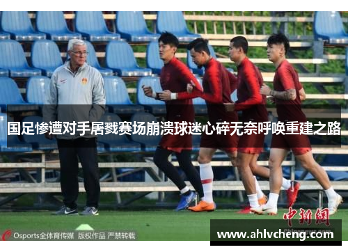 国足惨遭对手屠戮赛场崩溃球迷心碎无奈呼唤重建之路