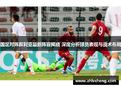 国足对阵叙利亚最新阵容揭晓 深度分析球员表现与战术布局
