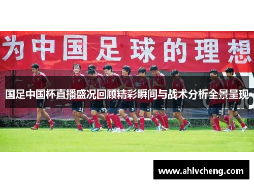 国足中国杯直播盛况回顾精彩瞬间与战术分析全景呈现