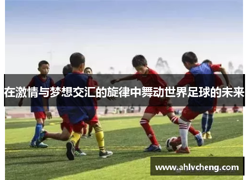 在激情与梦想交汇的旋律中舞动世界足球的未来