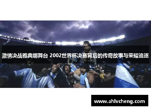 激情决战雅典娜舞台 2002世界杯决赛背后的传奇故事与荣耀追逐