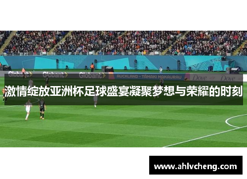 激情绽放亚洲杯足球盛宴凝聚梦想与荣耀的时刻