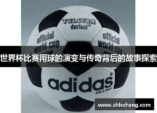 世界杯比赛用球的演变与传奇背后的故事探索