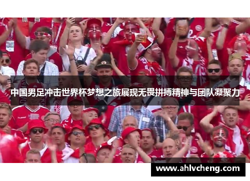 中国男足冲击世界杯梦想之旅展现无畏拼搏精神与团队凝聚力
