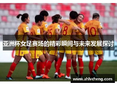 亚洲杯女足赛场的精彩瞬间与未来发展探讨