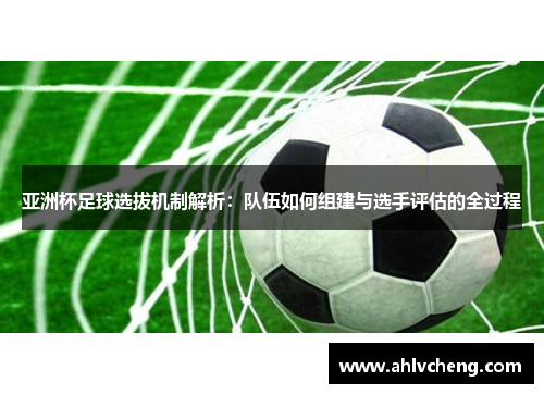 亚洲杯足球选拔机制解析：队伍如何组建与选手评估的全过程