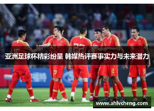 亚洲足球杯精彩纷呈 韩媒热评赛事实力与未来潜力