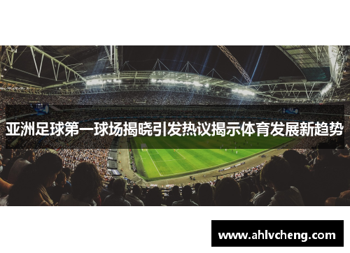 亚洲足球第一球场揭晓引发热议揭示体育发展新趋势