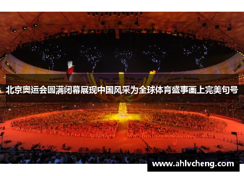 北京奥运会圆满闭幕展现中国风采为全球体育盛事画上完美句号