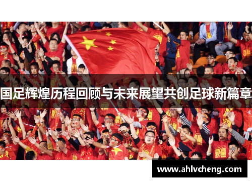 国足辉煌历程回顾与未来展望共创足球新篇章