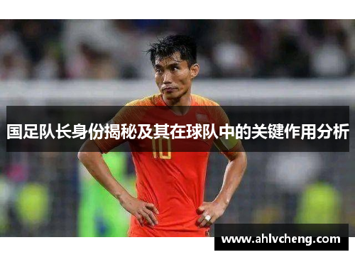 国足队长身份揭秘及其在球队中的关键作用分析