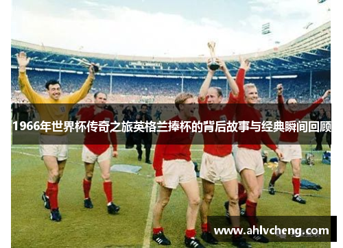 1966年世界杯传奇之旅英格兰捧杯的背后故事与经典瞬间回顾