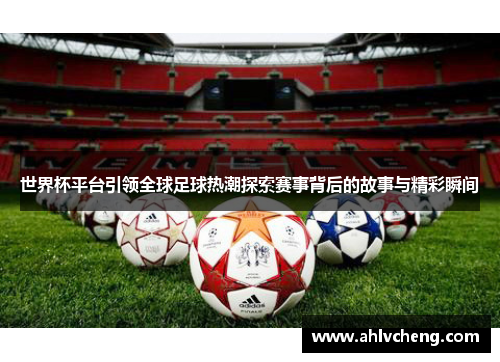 世界杯平台引领全球足球热潮探索赛事背后的故事与精彩瞬间