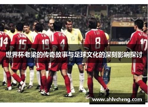 世界杯老梁的传奇故事与足球文化的深刻影响探讨