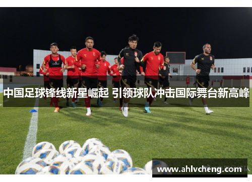 中国足球锋线新星崛起 引领球队冲击国际舞台新高峰