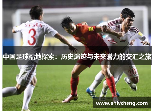 中国足球福地探索：历史遗迹与未来潜力的交汇之旅