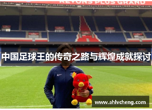 中国足球王的传奇之路与辉煌成就探讨