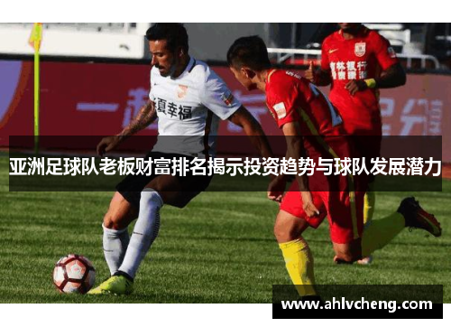 亚洲足球队老板财富排名揭示投资趋势与球队发展潜力
