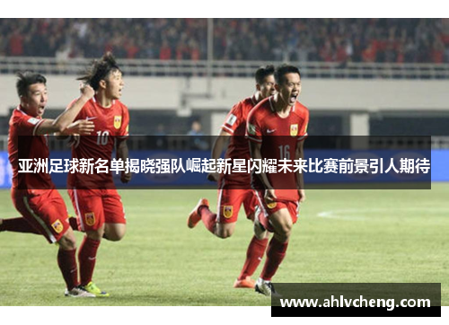 亚洲足球新名单揭晓强队崛起新星闪耀未来比赛前景引人期待