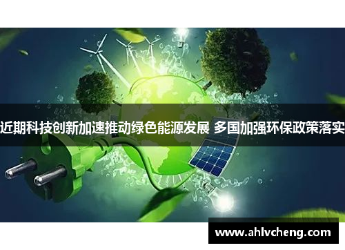 近期科技创新加速推动绿色能源发展 多国加强环保政策落实